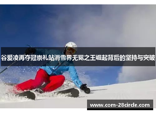 谷爱凌再夺冠崇礼站滑雪界无冕之王崛起背后的坚持与突破