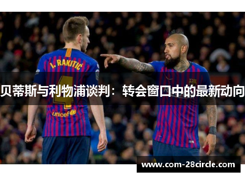 贝蒂斯与利物浦谈判：转会窗口中的最新动向