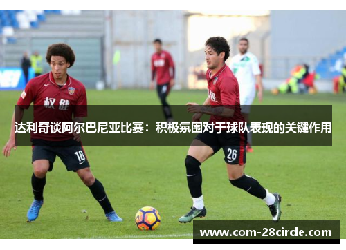 达利奇谈阿尔巴尼亚比赛：积极氛围对于球队表现的关键作用