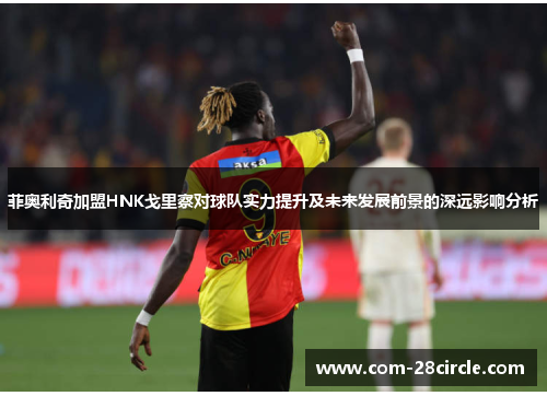 菲奥利奇加盟HNK戈里察对球队实力提升及未来发展前景的深远影响分析