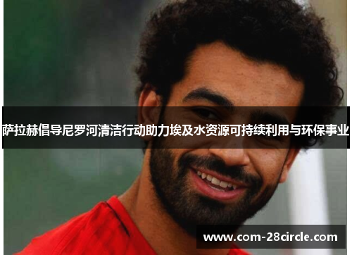 萨拉赫倡导尼罗河清洁行动助力埃及水资源可持续利用与环保事业 萨拉赫倡导尼罗河清洁行动助力埃及水资源可持续利用与环保事业