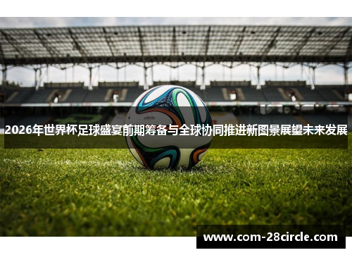 2026年世界杯足球盛宴前期筹备与全球协同推进新图景展望未来发展