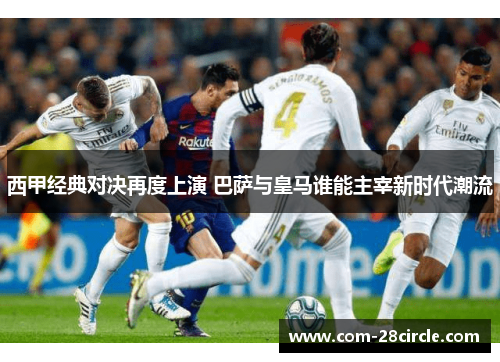 西甲经典对决再度上演 巴萨与皇马谁能主宰新时代潮流