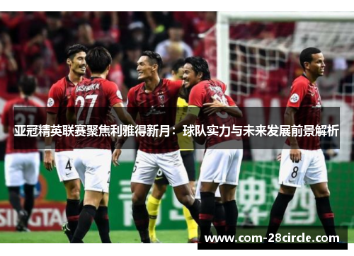 亚冠精英联赛聚焦利雅得新月:球队实力与未来发展前景解析 亚冠精英联赛聚焦利雅得新月:球队实力与未来发展前景解析
