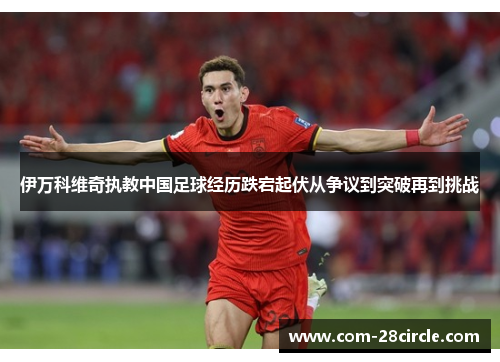 伊万科维奇执教中国足球经历跌宕起伏从争议到突破再到挑战 伊万科维奇执教中国足球经历跌宕起伏从争议到突破再到挑战