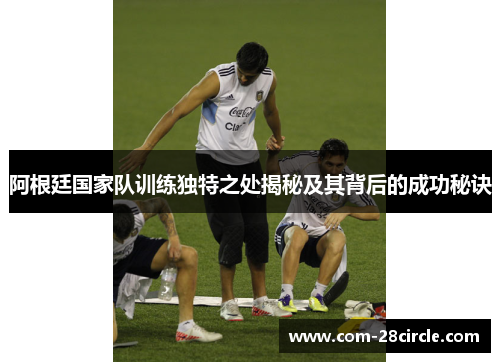 阿根廷国家队训练独特之处揭秘及其背后的成功秘诀