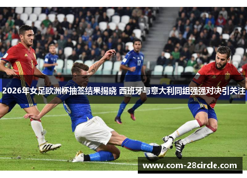 2026年女足欧洲杯抽签结果揭晓 西班牙与意大利同组强强对决引关注 2026年女足欧洲杯抽签结果揭晓 西班牙与意大利同组强强对决引关注