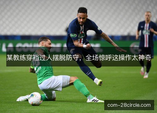 某教练穿裆过人摆脱防守，全场惊呼这操作太神奇
